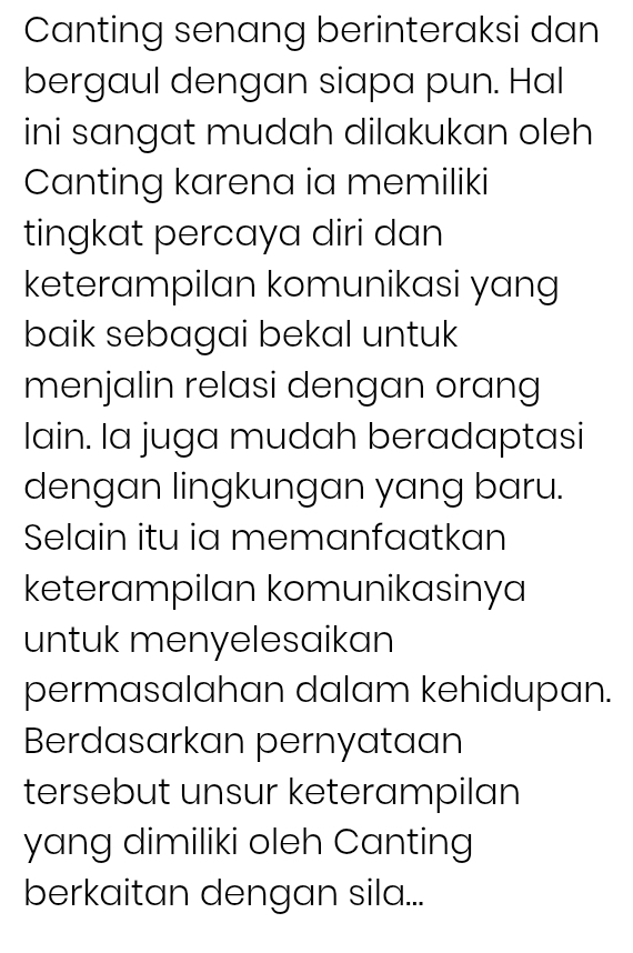 Canting senang berinteraksi dan 
bergaul dengan siapa pun. Hal 
ini sangat mudah dilakukan oleh 
Canting karena ia memiliki 
tingkat percaya diri dan 
keterampilan komunikasi yang 
baik sebagai bekal untuk 
menjalin relasi dengan orang 
lain. Ia juga mudah beradaptasi 
dengan lingkungan yang baru. 
Selain itu ia memanfaatkan 
keterampilan komunikasinya 
untuk menyelesaikan 
permasalahan dalam kehidupan. 
Berdasarkan pernyataan 
tersebut unsur keterampilan 
yang dimiliki oleh Canting 
berkaitan dengan sila...