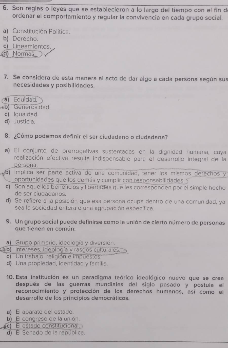 Son reglas o leyes que se establecieron a lo largo del tiempo con el fin de
ordenar el comportamiento y regular la convivencia en cada grupo social.
a) Constitución Política.
b) Derecho.
c) Lineamientos.
d) Normas.
7. Se considera de esta manera al acto de dar algo a cada persona según sus
necesidades y posibilidades.
a) Equidad.
*b) Generosidad.
c) Igualdad.
d) Justicia.
8. ¿Cómo podemos definir el ser ciudadano o ciudadana?
a) El conjunto de prerrogativas sustentadas en la dignidad humana, cuya
realización efectiva resulta indispensable para el desarrollo integral de la
persona.
b) Implica ser parte activa de una comunidad, tener los mismos derechos y
oportunidades que los demás y cumplir con responsabilidades.
c) Son aquellos beneficios y libertades que les corresponden por el simple hecho
de ser ciudadanos.
d) Se refiere a la posición que esa persona ocupa dentro de una comunidad, ya
sea la sociedad entera o una agrupación específica.
9. Un grupo social puede definirse como la unión de cierto número de personas
que tienen en común:
a) _Grupo primario, ideología y diversión.
b) _Intereses, ideología y rasgos culturales.
c) Un trabajo, religión e impuestos.
d) Una propiedad, identidad y familia.
10. Esta institución es un paradigma teórico ideológico nuevo que se crea
después de las guerras mundiales del siglo pasado y postula el
reconocimiento y protección de los derechos humanos, así como el
desarrollo de los principios democráticos.
a) El aparato del estado.
b)_El congreso de la unión.
c) El estado constitucional.
d) El Senado de la república.