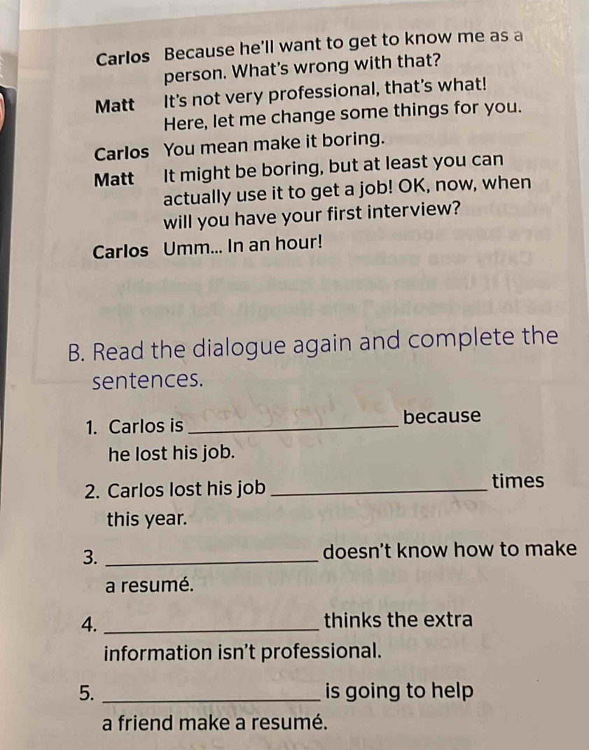 Carlos Because he'll want to get to know me as a 
person. What's wrong with that? 
Matt It's not very professional, that's what! 
Here, let me change some things for you. 
Carlos You mean make it boring. 
Matt It might be boring, but at least you can 
actually use it to get a job! OK, now, when 
will you have your first interview? 
Carlos Umm... In an hour! 
B. Read the dialogue again and complete the 
sentences. 
1. Carlos is _because 
he lost his job. 
2. Carlos lost his job _times 
this year. 
3. _doesn't know how to make 
a resumé. 
4._ 
thinks the extra 
information isn’t professional. 
5. _is going to help 
a friend make a resumé.