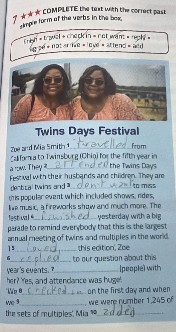 7 ★★★ COMPLETE the text with the correct past
simple form of the verbs in the box.
finish • travel • check in • not want » reply »
agree • not arrive • love • attend • add
Twins Days Festival
Zoe and Mia Smith 1_ from
California to Twinsburg (Ohio) for the fifth year in
a row. They _
the Twins Days
Festival with their husbands and children. They are
identical twins and _to miss
this popular event which included shows, rides,
live music, a fireworks show and much more. The
festival _yesterday with a big
parade to remind everybody that this is the largest
annual meeting of twins and multiples in the world.
'| 5_ this edition, Zoe
6_ to our question about this
year's events. 7_ (people) with
her? Yes, and attendance was huge!
‘We 8 _ on the first day and when
we 9_ , we were number 1,245 of
the sets of multiples, Mia 1º_