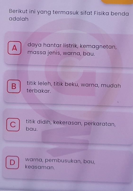 Berikut ini yang termasuk sifat Fisika benda
adalah
A daya hantar listrik, kemagnetan,
massa jenis, warna, bau.
titik leleh, titik beku, warna, mudah
B terbakar.
titik didih, kekerasan, perkaratan,
C bau.
warna, pembusukan, bau,
D keasaman.