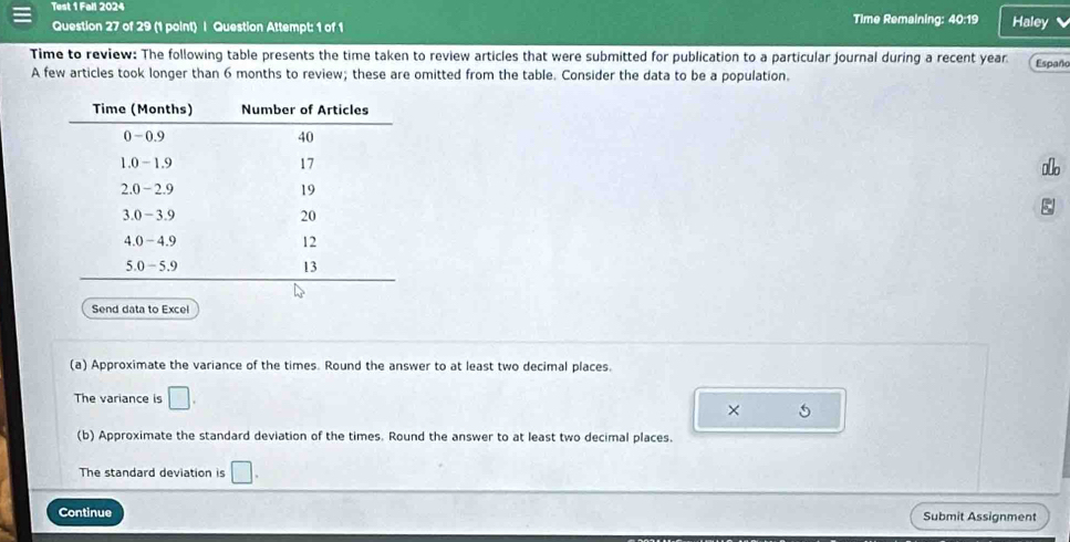 Test 1 Fall 2024 Time Remaining: 40:19 Haley 
Question 27 of 29 (1 point) | Question Attempt: 1 of 1 
Time to review: The following table presents the time taken to review articles that were submitted for publication to a particular journal during a recent year Españo 
A few articles took longer than 6 months to review; these are omitted from the table. Consider the data to be a population. 
ξ 
Send data to Excel 
(a) Approximate the variance of the times. Round the answer to at least two decimal places. 
The variance is □. 
× 5 
(b) Approximate the standard deviation of the times. Round the answer to at least two decimal places. 
The standard deviation is □. 
Continue Submit Assignment