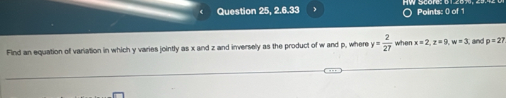 Question 25, 2.6.33 W Score: 61.289 9. Points: 0 of 1 
Find an equation of variation in which y varies jointly as x and z and inversely as the product of w and p, where y= 2/27  when x=2, z=9, w=3 , and p=27