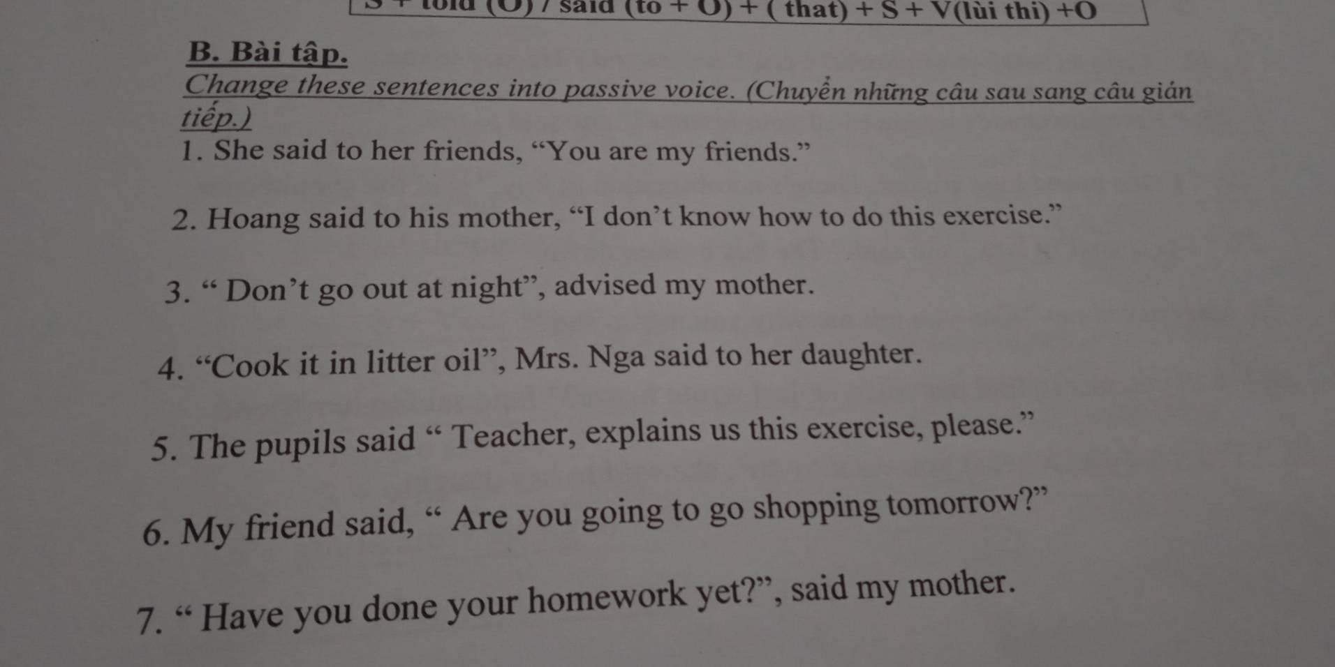 (Ö) / said (to+0)+ (tl 1at)+S+V (lùi thi) +O 
B. Bài tập. 
Change these sentences into passive voice. (Chuyển những câu sau sang câu giản 
tiếp.) 
1. She said to her friends, “You are my friends.” 
2. Hoang said to his mother, “I don’t know how to do this exercise.” 
3. “ Don’t go out at night”, advised my mother. 
4. “Cook it in litter oil”, Mrs. Nga said to her daughter. 
5. The pupils said “ Teacher, explains us this exercise, please.” 
6. My friend said, “ Are you going to go shopping tomorrow?” 
7. “ Have you done your homework yet?”, said my mother.