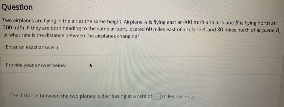 Question 
Two airplanes are flying in the air at the same height. Airplane A is flying east at 400 mi/h and airplane B is flying north at
200 mi/h. If they are both heading to the same airport, located 60 miles east of airplane A and 80 miles north of airplane B, 
at what rate is the distance between the airplanes changing? 
(Enter an exact answer.) 
Provide your answer below: 
The distance between the two planes is decreasing at a rate of □ miles per hour.