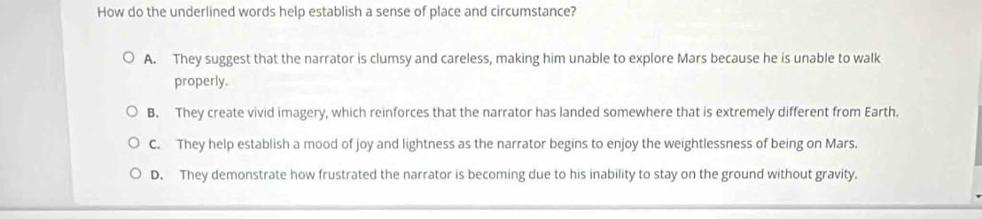 How do the underlined words help establish a sense of place and circumstance?
A. They suggest that the narrator is clumsy and careless, making him unable to explore Mars because he is unable to walk
properly.
B. They create vivid imagery, which reinforces that the narrator has landed somewhere that is extremely different from Earth.
C. They help establish a mood of joy and lightness as the narrator begins to enjoy the weightlessness of being on Mars.
D. They demonstrate how frustrated the narrator is becoming due to his inability to stay on the ground without gravity.