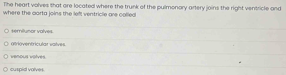 The heart valves that are located where the trunk of the pulmonary artery joins the right ventricle and
where the aorta joins the left ventricle are called
semilunar valves.
atrioventricular valves.
venous valves.
cuspid valves.