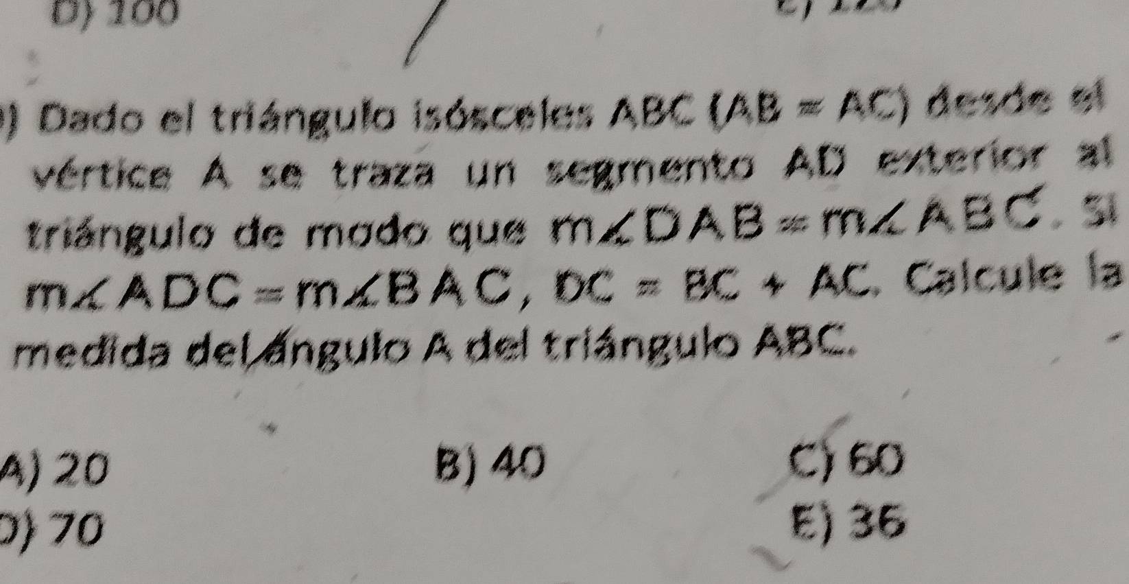 Dỷ 100
0) Dado el triángulo isósceles ABC(AB=AC) desde el
vértice A se traza un segmento AD exterior al
triángulo de modo que m∠ DAB=m∠ ABC sĩ
m∠ ADC=m∠ BAC, DC=BC+AC. Calcule la
medida del ángulo A del triángulo ABC.
A) 20 B) 40
C) 60
0) 70
E) 36