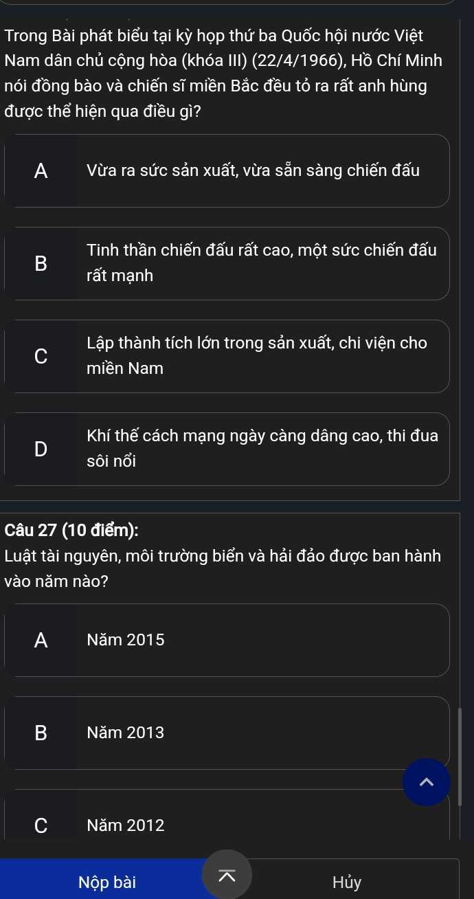 Trong Bài phát biểu tại kỳ họp thứ ba Quốc hội nước Việt
Nam dân chủ cộng hòa (khóa III) (22/4/1966), Hồ Chí Minh
nói đồng bào và chiến sĩ miền Bắc đều tỏ ra rất anh hùng
được thể hiện qua điều gì?
A Vừa ra sức sản xuất, vừa sẵn sàng chiến đấu
Tinh thần chiến đấu rất cao, một sức chiến đấu
B rất mạnh
Lập thành tích lớn trong sản xuất, chi viện cho
miền Nam
Khí thế cách mạng ngày càng dâng cao, thi đua
sôi nổi
Câu 27 (10 điểm):
Luật tài nguyên, môi trường biển và hải đảo được ban hành
vào năm nào?
A Năm 2015
B Năm 2013
C Năm 2012
Nộp bài Hủy