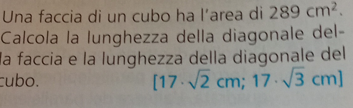 Una faccia di un cubo ha l’area di 289cm^2. 
Calcola la lunghezza della diagonale del- 
la faccia e la lunghezza della diagonale del 
cubo.
[17· sqrt(2)cm;17· sqrt(3)cm]