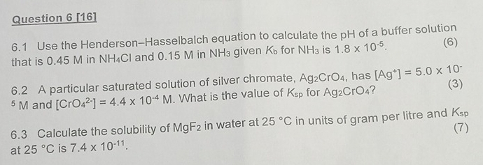 [16] 
6.1 Use the Henderson-Hasselbalch equation to calculate the pH of a buffer solution 
that is 0.45 M in NH₄Cl and 0.15 M in NH₃ given Kü for NH_3 is 1.8* 10^(-5). (6) 
6.2 A particular saturated solution of silver chromate, Ag_2CrO_4 , has [Ag^+]=5.0* 10^- (3)
^5N and [CrO_4^((2-)]=4.4* 10^-4)M. What is the value of K_sp for Ag_2CrO_4 2 
6.3 Calculate the solubility of MgF_2 in water at 25°C in units of gram per litre and K_sp
(7) 
at 25°C is 7.4* 10^(-11).