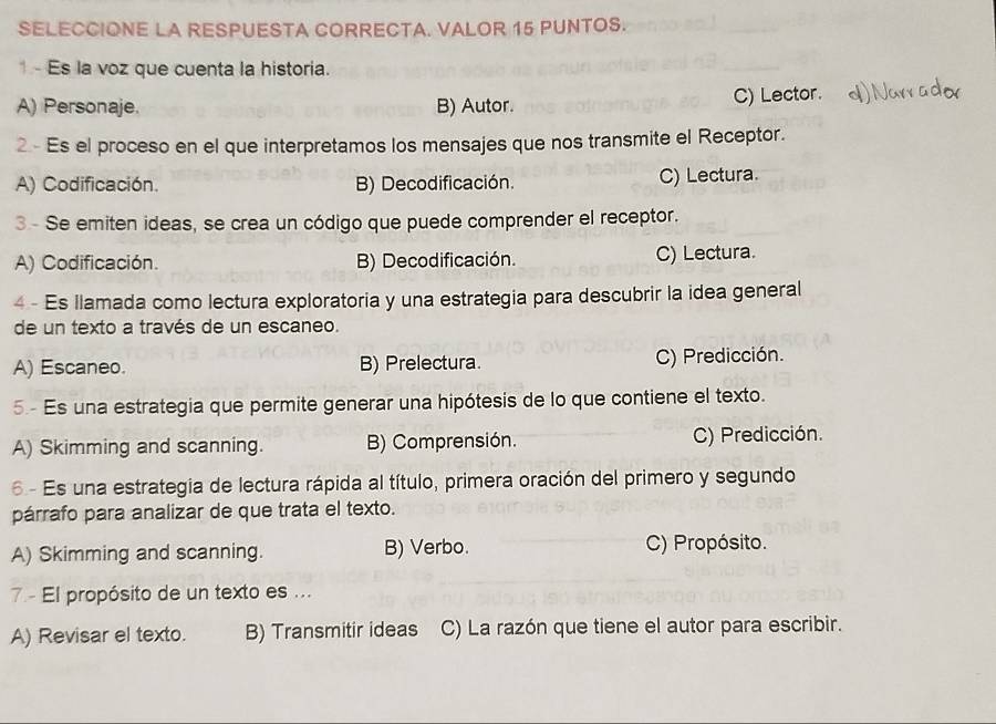 SELECCIONE LA RESPUESTA CORRECTA. VALOR 15 PUNTOS.
1 - Es la voz que cuenta la historia.
A) Personaje. B) Autor. C) Lector.
2 - Es el proceso en el que interpretamos los mensajes que nos transmite el Receptor.
A) Codificación. B) Decodificación. C) Lectura.
3 - Se emiten ideas, se crea un código que puede comprender el receptor.
A) Codificación. B) Decodificación. C) Lectura.
4 - Es llamada como lectura exploratoria y una estrategia para descubrir la idea general
de un texto a través de un escaneo.
A) Escaneo. B) Prelectura. C) Predicción.
5- Es una estrategia que permite generar una hipótesis de lo que contiene el texto.
A) Skimming and scanning. B) Comprensión. C) Predicción.
6 - Es una estrategia de lectura rápida al título, primera oración del primero y segundo
párrafo para analizar de que trata el texto.
A) Skimming and scanning. B) Verbo. C) Propósito.
7 - El propósito de un texto es ...
A) Revisar el texto. B) Transmitir ideas C) La razón que tiene el autor para escribir.