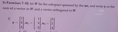 In Exercises 7-10, let W be the subspace spanned by the ws, and write y as the 
sum of a vector in W and a vector orthogonal to W. 
7. y=beginbmatrix 1 3 5endbmatrix , u_1=beginbmatrix 1 3 -2endbmatrix , u_2=beginbmatrix 5 1 4endbmatrix