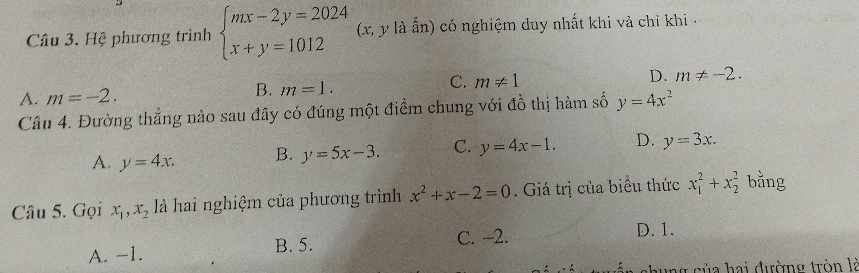 Hệ phương trình beginarrayl mx-2y=2024 x+y=1012endarray. (x, y là ẫn) có nghiệm duy nhất khi và chỉ khi -
A. m=-2. B. m=1. C. m!= 1
D. m!= -2. 
Câu 4. Đường thẳng nào sau đây có đúng một điểm chung với đồ thị hàm số y=4x^2
D. y=3x.
A. y=4x.
B. y=5x-3.
C. y=4x-1. 
Câu 5. Gọi x_1, x_2 là hai nghiệm của phương trình x^2+x-2=0. Giá trị của biểu thức x_1^2+x_2^2 bằng
A. -1. C. -2.
D. 1.
B. 5.
ang của hai đường tròn là