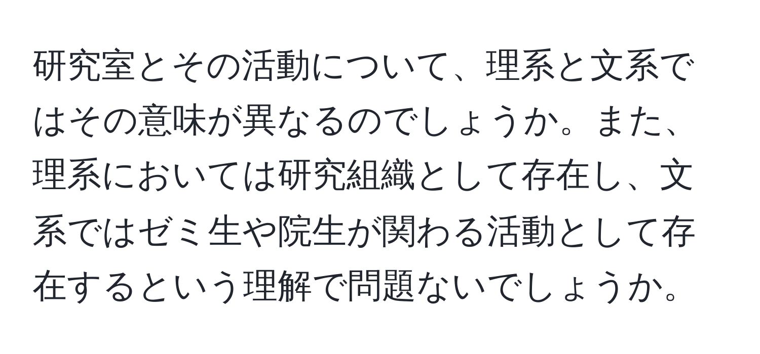 研究室とその活動について、理系と文系ではその意味が異なるのでしょうか。また、理系においては研究組織として存在し、文系ではゼミ生や院生が関わる活動として存在するという理解で問題ないでしょうか。