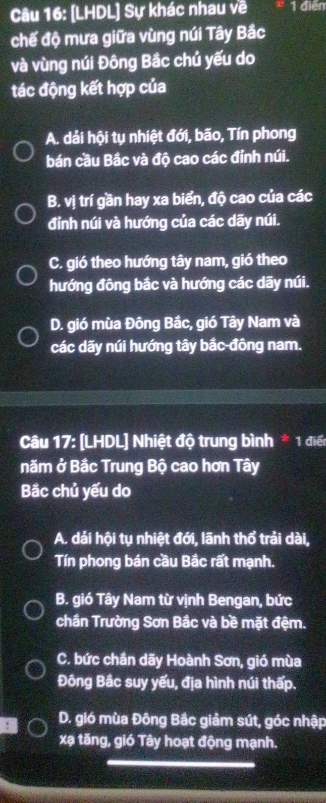 [LHDL] Sự khác nhau về 1 điễn
chế độ mưa giữa vùng núi Tây Bắc
và vùng núi Đông Bắc chủ yếu do
tác động kết hợp của
A. dải hội tụ nhiệt đới, bão, Tín phong
bán cầu Bắc và độ cao các đỉnh núi.
B. vị trí gần hay xa biển, độ cao của các
đỉnh núi và hướng của các dãy núi.
C. gió theo hướng tây nam, gió theo
hướng đông bắc và hướng các dãy núi.
D. gió mùa Đông Bắc, gió Tây Nam và
các dãy núi hướng tây bắc-đông nam.
Câu 17: [LHDL] Nhiệt độ trung bình * 1 điển
năm ở Bắc Trung Bộ cao hơn Tây
Bắc chủ yếu do
A. dải hội tụ nhiệt đới, lãnh thổ trải dài,
Tín phong bán cầu Bắc rất mạnh.
B. gió Tây Nam từ vịnh Bengan, bức
chần Trường Sơn Bắc và bề mặt đệm.
C. bức chần dãy Hoành Sơn, gió mùa
Đông Bắc suy yếu, địa hình núi thấp.
D. gió mùa Đông Bắc giảm sút, góc nhập
xạ tăng, gió Tây hoạt động mạnh.