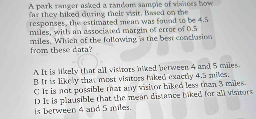 A park ranger asked a random sample of visitors how
far they hiked during their visit. Based on the
responses, the estimated mean was found to be 4.5
miles, with an associated margin of error of 0.5
miles. Which of the following is the best conclusion
from these data?
A It is likely that all visitors hiked between 4 and 5 miles.
B It is likely that most visitors hiked exactly 4.5 miles.
C It is not possible that any visitor hiked less than 3 miles.
D It is plausible that the mean distance hiked for all visitors
is between 4 and 5 miles.