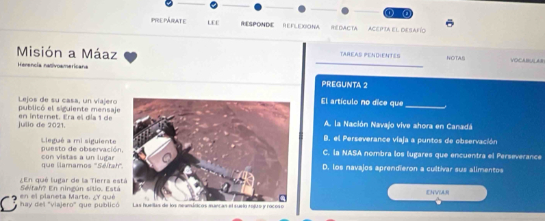 prepárate LEE RESPONDE REFLEXIONA Redacta Acepta el desafío
Misión a Máaz VOCABULAR
TAREAS PENDIENTES NOTAS
Herencia nativoamericana
PREGUNTA 2
Lejos de su casa, un viajeroEl artículo no dice que_
publicó el siguiente mensaje
en internet. Era el día 1 deA. la Nación Navajo vive ahora en Canadá
julio de 2021.
Llegué a mi siguiente
B. el Perseverance víaja a puntos de observación
puesto de observaciónC. la NASA nombra los lugares que encuentra el Perseverance
con vistas a un lugar
que llamamos "Séítah"D. los navajos aprendieron a cultivar sus alimentos
¿En qué lugar de la Tierra es
Séltah? En ningún sitio. EstáENVIAR
en el planeta Marte. ¿Y qué
C hay del 'viajero" que publicó