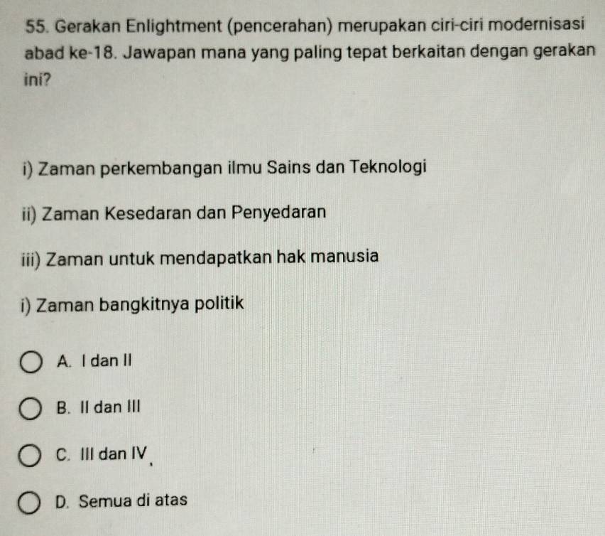 Gerakan Enlightment (pencerahan) merupakan ciri-ciri modernisasi
abad ke- 18. Jawapan mana yang paling tepat berkaitan dengan gerakan
ini?
i) Zaman perkembangan ilmu Sains dan Teknologi
ii) Zaman Kesedaran dan Penyedaran
iii) Zaman untuk mendapatkan hak manusia
i) Zaman bangkitnya politik
A. I dan II
B. II dan III
C. III dan IV、
D. Semua di atas