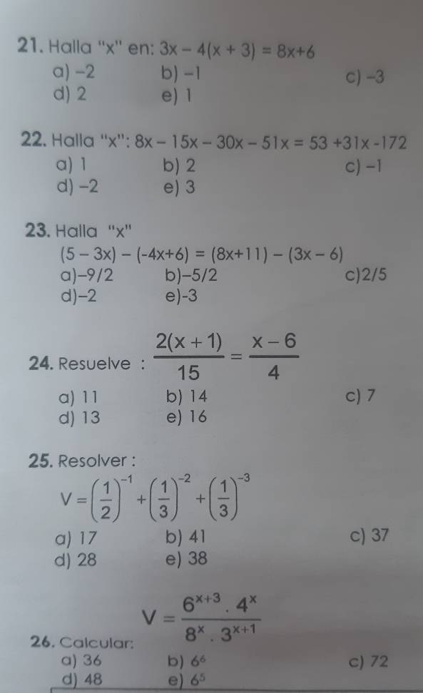 Halla '' x '' en: 3x-4(x+3)=8x+6
a) -2 b) -1 c) -3
d) 2 e) 1
22. Halla “ x ”: 8x-15x-30x-51x=53+31x-172
a) 1 b) 2 c) -1
d) -2 e) 3
23. Halla '' x ''
(5-3x)-(-4x+6)=(8x+11)-(3x-6)
a) -9/2 b) -5/2 c) 2/5
d) -2 e) -3
24. Resuelve :  (2(x+1))/15 = (x-6)/4 
a) 11 b) 14 c) 7
d) 13 e) 16
25. Resolver :
V=( 1/2 )^-1+( 1/3 )^-2+( 1/3 )^-3
a) 17 b) 41 c) 37
d) 28 e) 38
26. Calcular:
V= (6^(x+3).4^x)/8^x.3^(x+1) 
a) 36 b) 6^6 c) 72
d) 48 e) 6^5