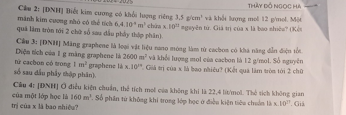 024-2025 thầy ĐỔ NGọC Hà 
Câu 2: [ĐNH] Biết kim cương có khối lượng riêng 3, 5g/cm^3 và khối lượng mol 12 g/mol. Một 
mảnh kim cương nhỏ có thể tích 6, 4.10^(-8)m^3 chứa x. 10^(22) nguyên tử. Giá trị của x là bao nhiêu? (Kết 
quả làm tròn tới 2 chữ số sau dấu phầy thập phân). 
Câu 3: [ĐNH] Màng graphene là loại vật liệu nano mỏng làm từ cacbon có khả năng dẫn điện tốt. 
Diện tích của 1 g màng graphene là 2600m^2 và khối lượng mol của cacbon là 12 g/mol. Số nguyên 
tử cacbon có trong 1m^2 graphene là x.10^(19) T. Giá trị của x là bao nhiêu? (Kết quả làm tròn tới 2 chữ 
số sau dấu phẩy thập phân). 
Câu 4: [ĐNH] Ở điều kiện chuẩn, thể tích mol của không khí là 22, 4 lít/mol. Thể tích không gian 
của một lớp học là 160m^3. Số phân tử không khí trong lớp học ở điều kiện tiêu chuẩn là x.10^(27)
trị của x là bao nhiêu? . Giá