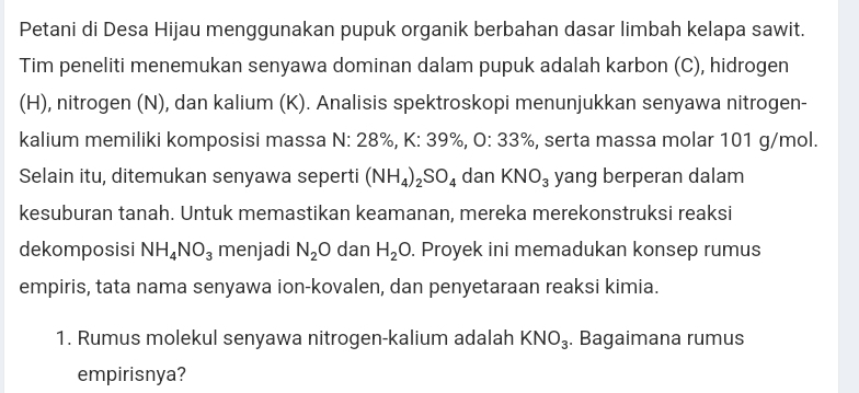 Petani di Desa Hijau menggunakan pupuk organik berbahan dasar limbah kelapa sawit. 
Tim peneliti menemukan senyawa dominan dalam pupuk adalah karbon (C), hidrogen 
(H), nitrogen (N), dan kalium (K). Analisis spektroskopi menunjukkan senyawa nitrogen- 
kalium memiliki komposisi massa N: 28%, K: 39%, 0:33% , serta massa molar 101 g/mol. 
Selain itu, ditemukan senyawa seperti (NH_4)_2SO_4 dan KNO_3 yang berperan dalam 
kesuburan tanah. Untuk memastikan keamanan, mereka merekonstruksi reaksi 
dekomposisi NH_4NO_3 menjadi N_2O dan H_2O. Proyek ini memadukan konsep rumus 
empiris, tata nama senyawa ion-kovalen, dan penyetaraan reaksi kimia. 
1. Rumus molekul senyawa nitrogen-kalium adalah KNO_3. Bagaimana rumus 
empirisnya?