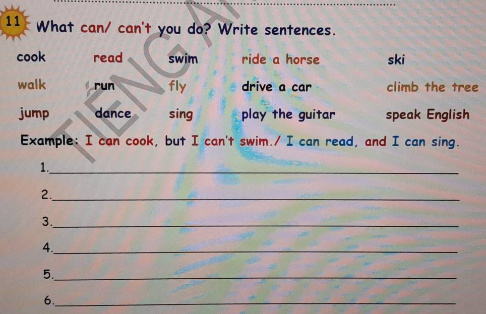 What can/ can't you do? Write sentences.
cook read swim ride a horse ski
walk run fly drive a car climb the tree
jump dance sing play the guitar speak English
Example: I can cook, but I can't swim./ I can read, and I can sing.
1._
2._
3._
4._
5._
6._