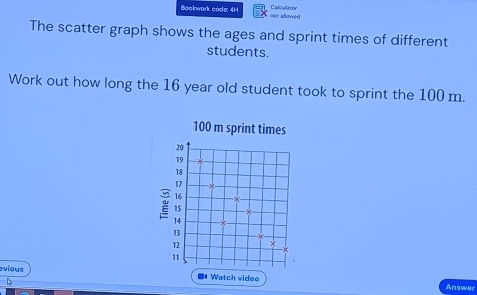 Boakwark code: 4H met aBowed Calculatior 
The scatter graph shows the ages and sprint times of different 
students. 
Work out how long the 16 year old student took to sprint the 100 m. 
vious 
D 
Answer