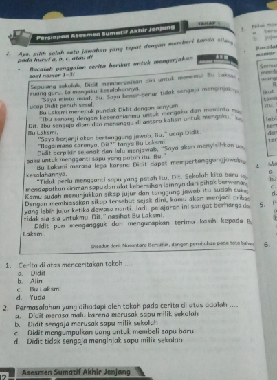 TaHap 1
Persiapan Asesmen Sumatif Akhir Jonjang 3. Nilai mar
J. Ayo, pilih salah satu jawaban yang tepat dengan memberi tanda silan a bérg b juju
Bacafa nomer
a d hur uf  a  b c          
Semu
soal nomor 1-3! Bacalah penggalan cerita berikut untuk mengerjakan
Sepulang sekolah, Didit memberanikan diri untuk menemui Bu Laksi, memb warg
R
ruang guru. Ia mengakui kesalahannya.
'Saya minta maaf, Bu. Saya benar-benar tidak sengaja menginjak iut
tani
ucap Didit penuh sesal. Bu Laksmi menepuk pundak Didit dengan senyum.
'Ibu senang dengan keberanianmu untuk mengaku dan meminta m
Dit. Ibu sengaja diam dan menungou di antara kalian untuk mengaku," k. iebi ter
Bu Laksmi,
"Saya berjanji akan bertanggung jawab. Bu," ucap Didit.
"Bagaimana caranya, Dit?" tanya Bu Laksmi ter dar
Didit berpikir sejenak dan lalu menjawab, "Saya akan menyisihkan us
saku untuk mengganti sapu yang patah itu, Bu."
Bu Laksmi merasa lega karena Didit dapat mempertanggungjawabk
4.M
kesalahannya.
"Tidak perlu mengganti sapu yang patah itu, Dit. Sekolah kita baru s
mendapatkan kiriman sapu dan alat kebersihan lainnya dari pihak berwenar . a .
C.
Kamu sudah menunjukkan sikap jujur dan tanggung jawab itu sudah cuku: d.
Dengan membiasakan sikap tersebut sejak dini, kamu akan menjadi prib
yang lebih jujur ketika dewasa nanti. Jadi, pelajaran ini sangat berharga d 5. P
tidak sia-sia untukmu, Dit." nasihat Bu Laksmi.
  
Didit pun mengangguk dan mengucapkan terima kasih kepada B.
Laksmi.
Disadur dari: Nusantara Bertutur, dengan perubahan poda tata bau 6.
1. Cerita di atas menceritakan tokoh ....
a. Didit
b Alin
c. Bu Laksmi
d. Yuda
2. Permasalahan yang dihadapi oleh tokoh pada cerita di atas adalah ....
a. Didit merasa malu karena merusak sapu milik sekolah
b. Didit sengaja merusak sapu milik sekolah
c. Didit mengumpulkan uang untuk membeli sapu baru.
d. Didit tidak sengaja menginjak sapu milik sekolah
2 Asesmen Sumatif Akhir Jenjang