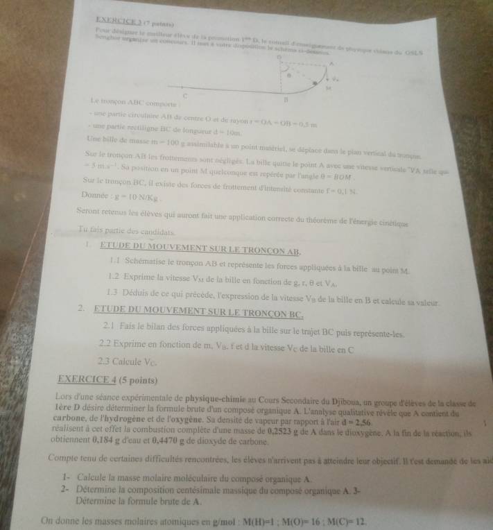 (7 putats)
Pour désigtue le mailleur élève de la prmation 1^(th) D. la zoiell dirmeigntment de phyvque chians du OSLS
Senghor organtse un concours. Il mes a votre (sposition le schema c
Le fronçon ABC
- une partie circulaire AB de centre O et de myon r=OA-OB-0.5m
- ne partie rectiligne BC de longueur d=10m
Une hilly de masse in =100 g assirmiable a un point matériel, se déplace dans le pian vertical du tonçue.
Sur le tronçon AR les frottements sont négligés. La bille quitte le point A avec une vitesse vertisale ''VA selle qu
-5inis^(-1). Sa position en un point M quelconque est repérée par l'angle θ =[IOM
Sur le trançon BC, il existe des forces de frottement d'Intensité constante f=0,1N
Donnée :g=10N/Kg
Seront retenus les élèves qui auront fait une application correcte du théorème de l'énergie cinétique
Tu fais partie des candidats
ETUDE DU MOUVEMENT SUR LE TRONÇON AB.
I
1. 1 Schématise le tronçon AB et représente les forces appliquées à la bille au point M.
a
1.2 Exprime la vitesse Vx   de la bille en fonction de 2,r,θ , V_A
1.3 Déduis de ce qui précède, l'expression de la vitesse V_B de la bille en B et calcule sa valeur.
2. ETUDE DU MOUVEMENT SUR LE TRONÇON BC.
2.1 Fais le bilan des forces appliquées à la bille sur le trajet BC puis représente-les
2.2 Exprime en fonction de m. Va. f et d la vitesse Ve de la bille en C
2.3 Calcule Vo.
EXERCICE 4 (5 points)
Lors d'une séance expérimentale de physique-chimie au Cours Secondaire du Djiboua, un groupe d'élèves de la classe de
Lère D désire déterminer la formule brute d'un composé organique A. L'analyse qualitative révèle que A contient du
carbone, de l'hyd'rogène et de l'oxygène. Sa densité de vapeur par rapport à l'air d=2,56
réalisent à cet effet la combustion complète d'une masse de 0,2523 g de A dans le diuxygène. À la fin de la réaction, ils
obtiennent 0,184 g d'eau et 0.4470 g de dioxyde de carbone.
Compte tenu de certaines difficultés rencontrées, les élèves n'arrivent pas à atteindre leur objectif. Il l'est demandé de les ale
1- Calcule la masse molaire moléculaire du composé organique A.
2- Détermine la composition centésimale massique du composé organique A. 3-
Détermine la formule brute de A.
On donne les masses molaires atomiques en g/mol : M(H)=1;M(O)=16;M(C)=12.