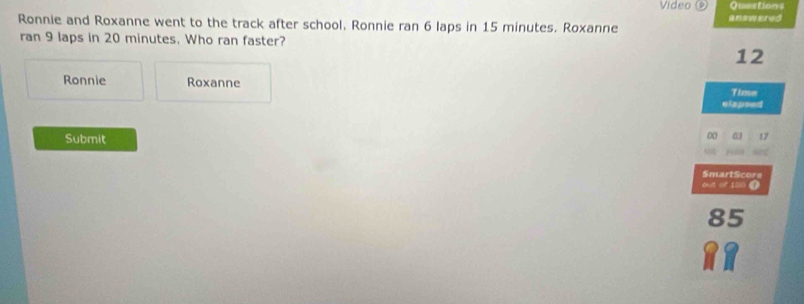 Video Questions 
Ronnie and Roxanne went to the track after school, Ronnie ran 6 laps in 15 minutes. Roxanne answered 
ran 9 laps in 20 minutes. Who ran faster?
12
Ronnie Roxanne 
Time 
elapsed 
Submit
00 63 17
SmartScore 
od or sso ●
85