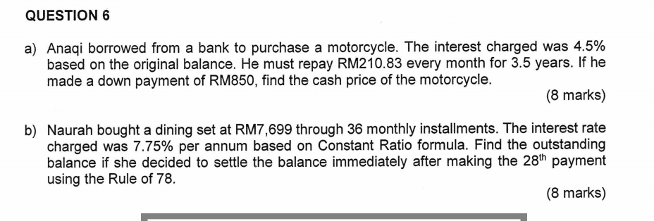 Anaqi borrowed from a bank to purchase a motorcycle. The interest charged was 4.5%
based on the original balance. He must repay RM210.83 every month for 3.5 years. If he 
made a down payment of RM850, find the cash price of the motorcycle. 
(8 marks) 
b) Naurah bought a dining set at RM7,699 through 36 monthly installments. The interest rate 
charged was 7.75% per annum based on Constant Ratio formula. Find the outstanding 
balance if she decided to settle the balance immediately after making the 28^(th) payment 
using the Rule of 78. 
(8 marks)