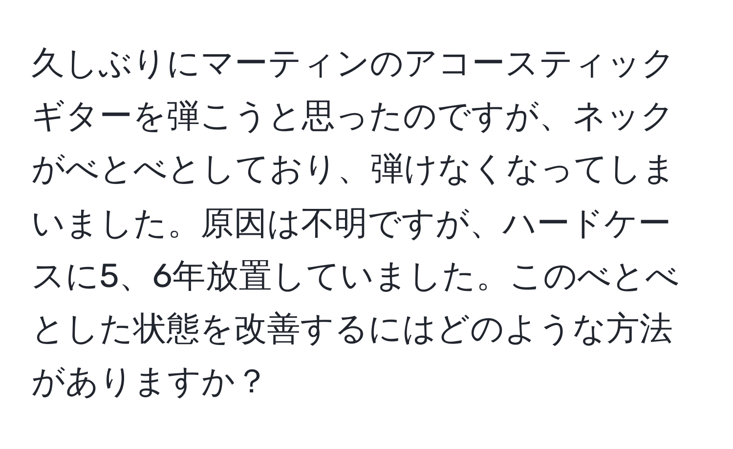 久しぶりにマーティンのアコースティックギターを弾こうと思ったのですが、ネックがべとべとしており、弾けなくなってしまいました。原因は不明ですが、ハードケースに5、6年放置していました。このべとべとした状態を改善するにはどのような方法がありますか？