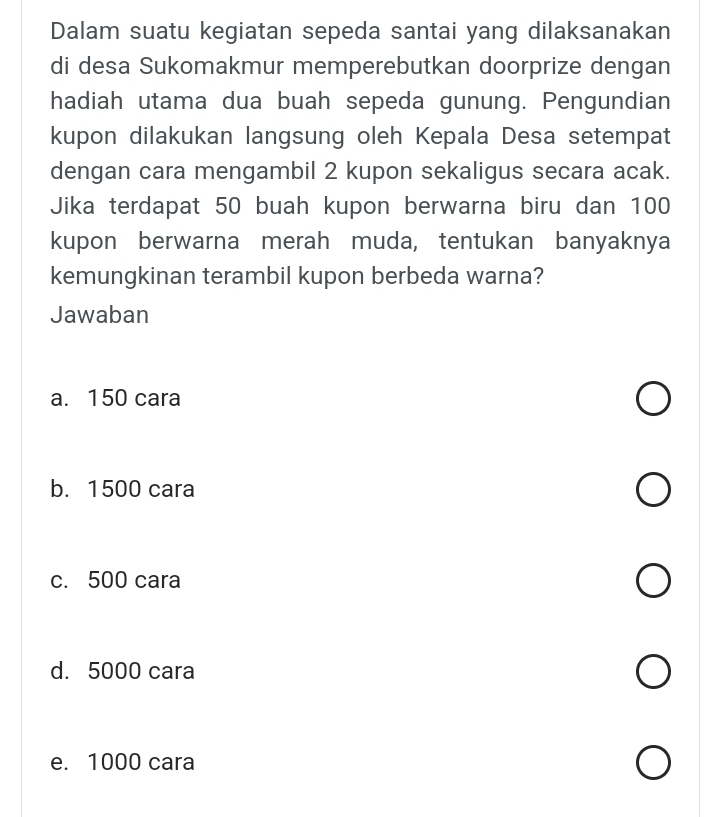 Dalam suatu kegiatan sepeda santai yang dilaksanakan
di desa Sukomakmur memperebutkan doorprize dengan
hadiah utama dua buah sepeda gunung. Pengundian
kupon dilakukan langsung oleh Kepala Desa setempat
dengan cara mengambil 2 kupon sekaligus secara acak.
Jika terdapat 50 buah kupon berwarna biru dan 100
kupon berwarna merah muda, tentukan banyaknya
kemungkinan terambil kupon berbeda warna?
Jawaban
a. 150 cara
b. 1500 cara
c. 500 cara
d. 5000 cara
e. 1000 cara