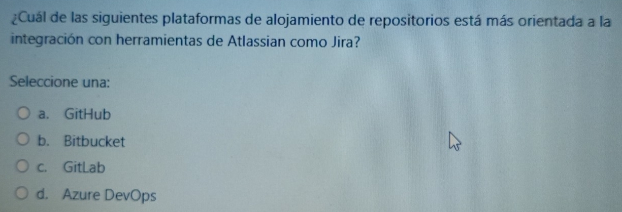 ¿Cuál de las siguientes plataformas de alojamiento de repositorios está más orientada a la
integración con herramientas de Atlassian como Jira?
Seleccione una:
a. GitHub
b. Bitbucket
c. GitLab
d. Azure DevOps