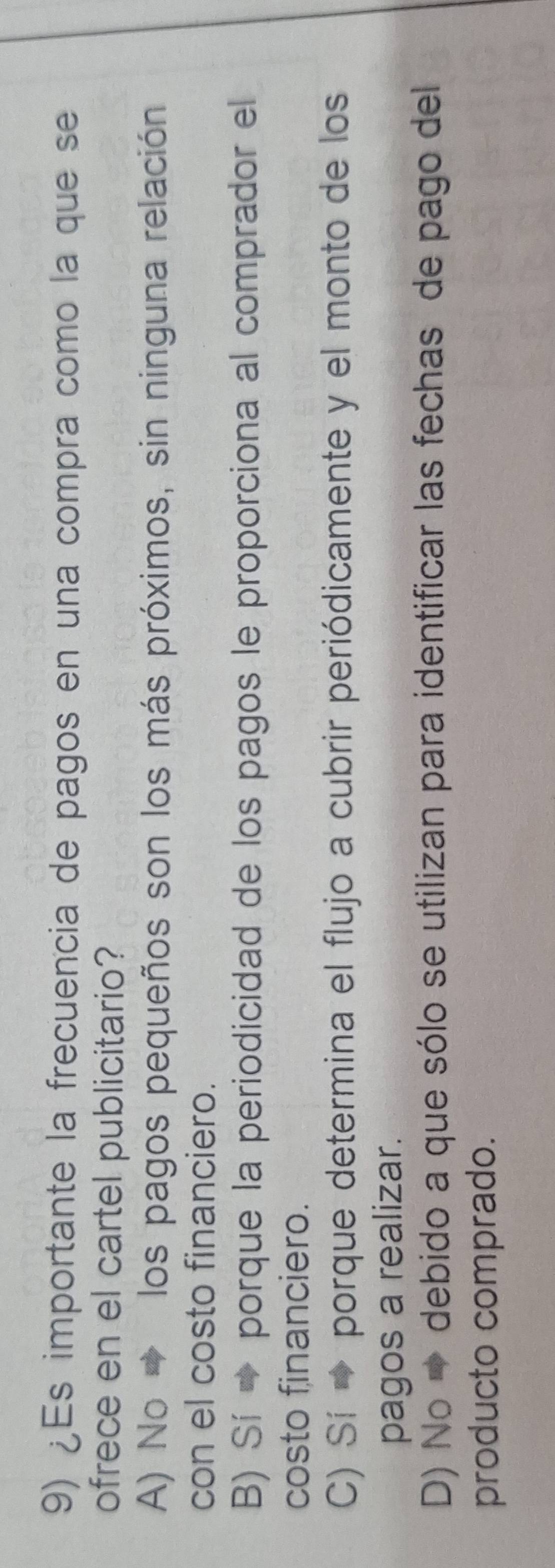 ¿Es importante la frecuencia de pagos en una compra como la que se
ofrece en el cartel publicitario?
A) No → los pagos pequeños son los más próximos, sin ninguna relación
con el costo financiero.
B) Sí → porque la periodicidad de los pagos le proporciona al comprador el
costo financiero.
C) Sí → porque determina el flujo a cubrir periódicamente y el monto de los
pagos a realizar.
D) No → debido a que sólo se utilizan para identificar las fechas de pago del
producto comprado.