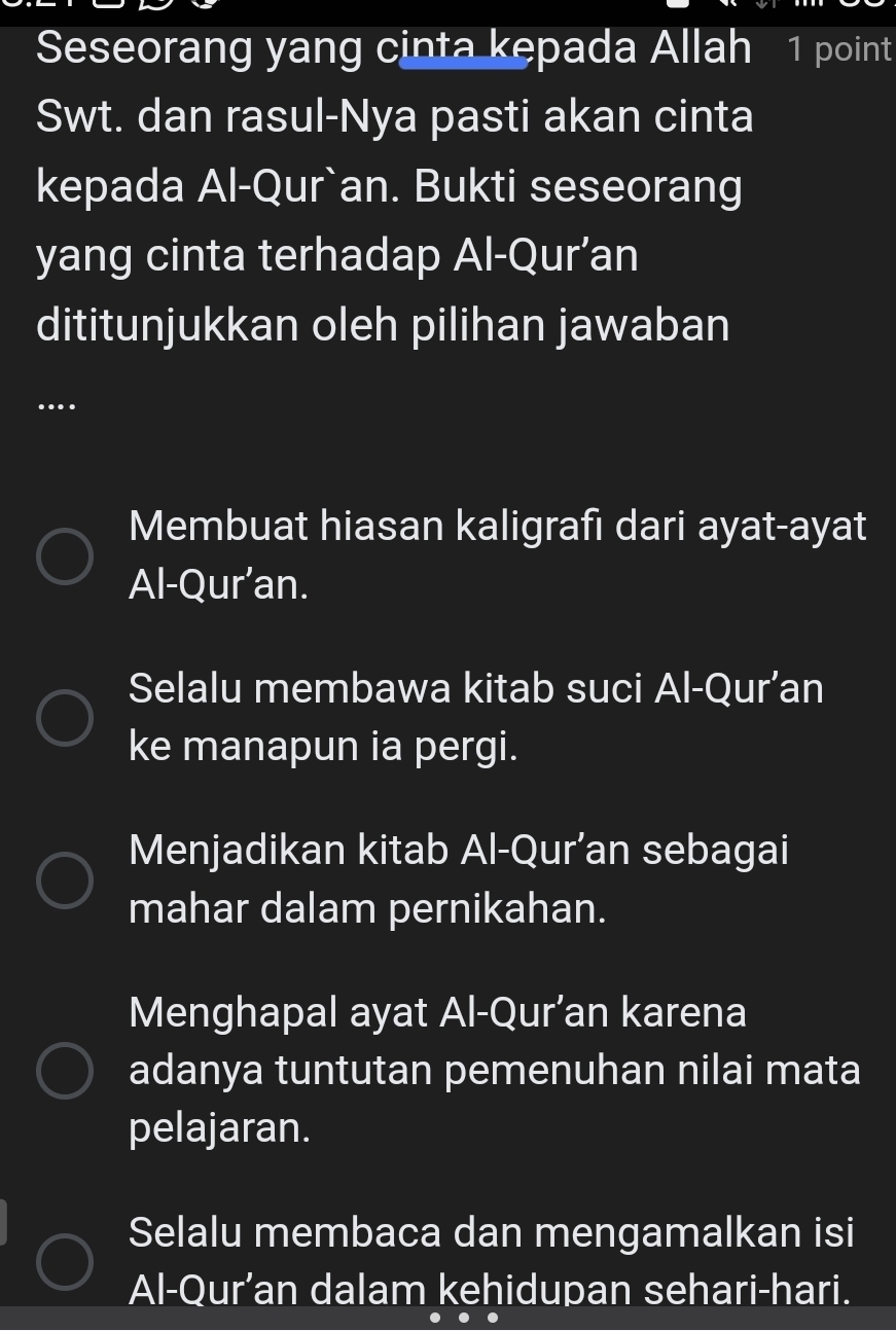 Seseorang yang cinta kepada Allah 1 point
Swt. dan rasul-Nya pasti akan cinta
kepada Al-Qur`an. Bukti seseorang
yang cinta terhadap Al-Qur’an
dititunjukkan oleh pilihan jawaban
….
Membuat hiasan kaligrafı dari ayat-ayat
Al-Qur’an.
Selalu membawa kitab suci Al-Qur’an
ke manapun ia pergi.
Menjadikan kitab Al-Qur’an sebagai
mahar dalam pernikahan.
Menghapal ayat Al-Qur’an karena
adanya tuntutan pemenuhan nilai mata
pelajaran.
Selalu membaca dan mengamalkan isi
Al-Qur’an dalam kehidupan sehari-hari.