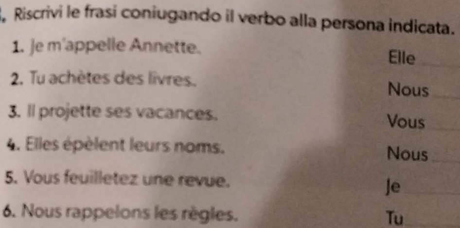 Riscrivi le frasí coniugando il verbo alla persona indicata. 
1. e m'appelle Annette. 
Elle_ 
2. Tu achètes des livres. Nous_ 
3. ll projette ses vacances. Vous_ 
4. Elles épèlent leurs noms. 
Nous_ 
5. Vous feuilletez une revue. 
Je_ 
6. Nous rappelons les règles. Tu_