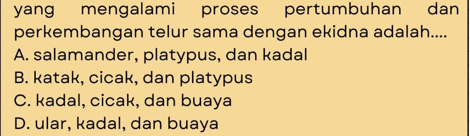 yang mengalami proses pertumbuhan dan
perkembangan telur sama dengan ekidna adalah....
A. salamander, platypus, dan kadal
B. katak, cicak, dan platypus
C. kadal, cicak, dan buaya
D. ular, kadal, dan buaya