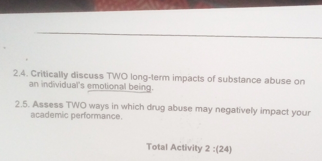 2,4. Critically discuss TWO long-term impacts of substance abuse on 
an individual's emotional being. 
2.5. Assess TWO ways in which drug abuse may negatively impact your 
academic performance. 
Total Activity 2:(24)