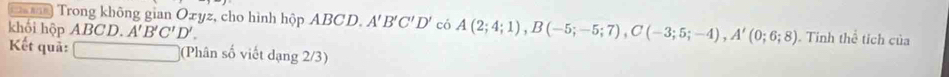 Trong không gian Oxyz, cho hình hộp ABCD. A'B'C'D' có A(2;4;1), B(-5;-5;7), C(-3;5;-4), A'(0;6;8). Tinh thể tích của 
khối hộp ABCD A'B'C'D'. 
Kết quả: □ (Phân số viết dạng 2/3)