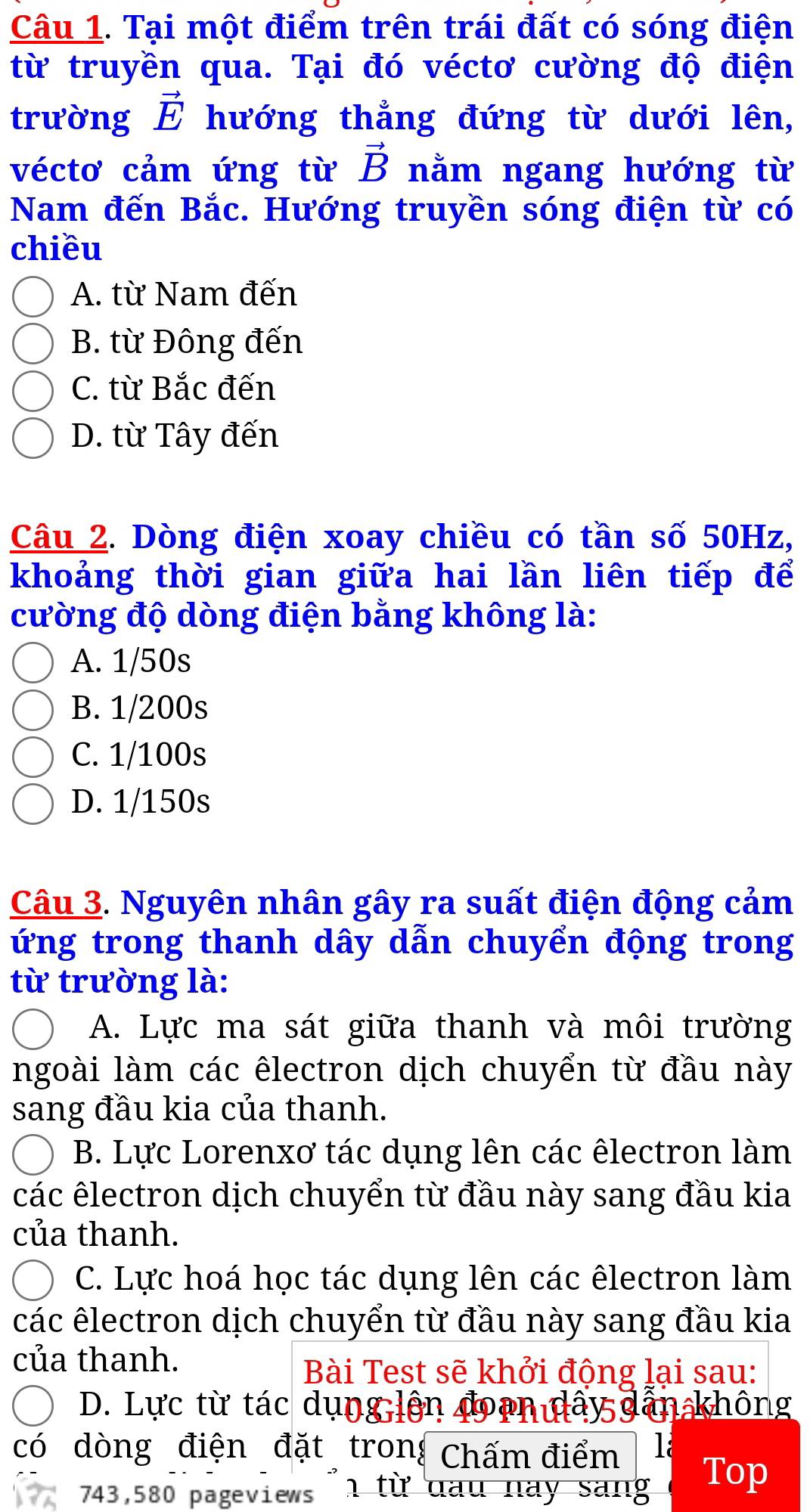 Tại một điểm trên trái đất có sóng điện
từ truyền qua. Tại đó véctơ cường độ điện
trường vector E hướng thẳng đứng từ dưới lên,
véctơ cảm ứng từ vector B nằm ngang hướng từ
Nam đến Bắc. Hướng truyền sóng điện từ có
chiều
A. từ Nam đến
B. từ Đông đến
C. từ Bắc đến
D. từ Tây đến
Câu 2. Dòng điện xoay chiều có tần số 50Hz,
khoảng thời gian giữa hai lần liên tiếp để
cường độ dòng điện bằng không là:
A. 1/50s
B. 1/200s
C. 1/100s
D. 1/150s
Câu 3. Nguyên nhân gây ra suất điện động cảm
ứng trong thanh dây dẫn chuyển động trong
từ trường là:
A. Lực ma sát giữa thanh và môi trường
ngoài làm các êlectron dịch chuyển từ đầu này
sang đầu kia của thanh.
B. Lực Lorenxơ tác dụng lên các êlectron làm
các êlectron dịch chuyển từ đầu này sang đầu kia
của thanh.
C. Lực hoá học tác dụng lên các êlectron làm
các êlectron dịch chuyển từ đầu này sang đầu kia
của thanh.
Bài Test sẽ khởi động lại sau:
D. Lực từ tác dụng lên y dân không
có dòng điện đặt tron! Chấm điểm 1a
743,580 pageviews '1 từ dau nay sang Top