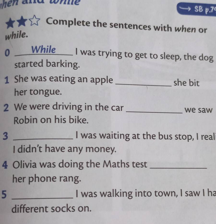 when and whe 
SB p.7 
Complete the sentences with when or 
while. 
0 ___While____ I was trying to get to sleep, the dog 
started barking. 
1 She was eating an apple _she bit 
her tongue. 
2 We were driving in the car_ 
we saw 
Robin on his bike. 
3 _I was waiting at the bus stop, I real 
I didn’t have any money. 
4 Olivia was doing the Maths test_ 
her phone rang. 
5 _I was walking into town, I saw I ha 
different socks on.