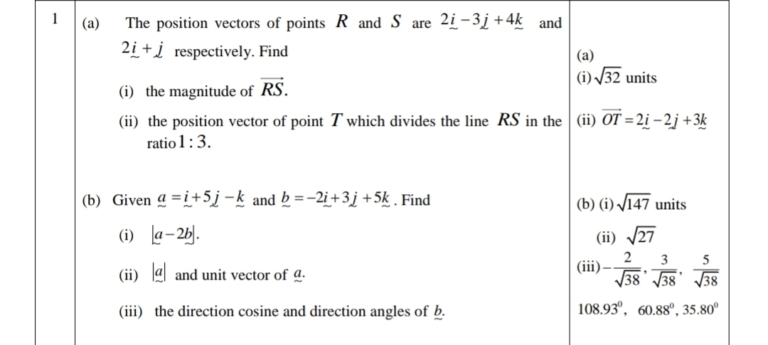 1 (a) The position vectors of points R and S are 2_ i-3_ j+4_ k and
2_ i+j respectively. Find (a) 
(i) the magnitude of vector RS. 
(i) sqrt(32) units 
(ii) the position vector of point T which divides the line RS in the (ii) vector OT=2_ i-2j+3k
ratio 1:3. 
(b) Given a=i+5j-k and _ b=-2i+3j+5k. Find (b) (i) sqrt(147) units 
(i) |a-2b|. (ii) sqrt(27)
(ii) a and unit vector of g. 
(iii) - 2/sqrt(38) ,  3/sqrt(38) ,  5/sqrt(38) 
(iii) the direction cosine and direction angles of b.
108.93°, 60.88°, 35.80°