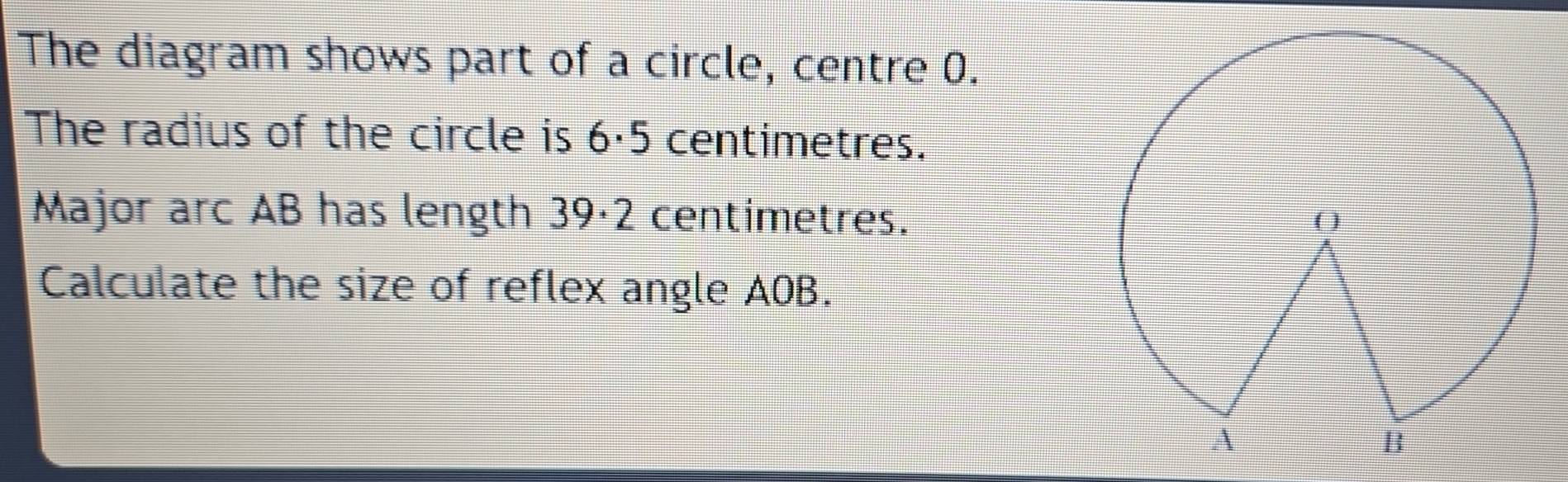 The diagram shows part of a circle, centre 0. 
The radius of the circle is 6·5 centimetres. 
Major arc AB has length 39·2 centimetres. 
Calculate the size of reflex angle AOB.