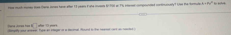 How much money does Dana Jones have after 13 years if she invests $1700 at 7% interest compounded continuously? Use the formula A=Pe^(rt) to solve. 
Dana Jones has $□ after 13 years. 
(Simplify your answer. Type an integer or a decimal. Round to the nearest cent as needed.)