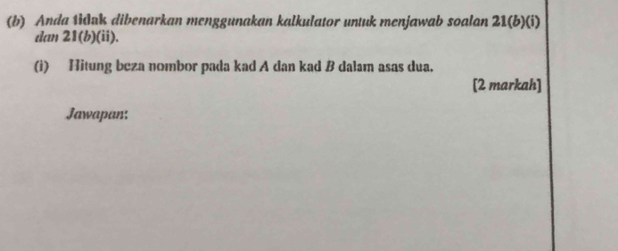 Anda tidak dibenarkan menggunakan kalkulator untuk menjawab soalan 21 (b)(i) 
dan 21 (b)(ii). 
(i) Hitung beza nombor pada kad A dan kad B dalam asas dua. 
[2 markah] 
Jawapan: