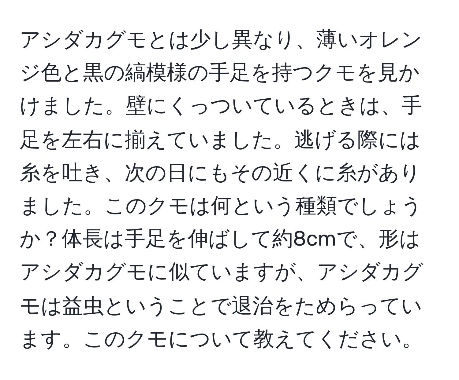 アシダカグモとは少し異なり、薄いオレンジ色と黒の縞模様の手足を持つクモを見かけました。壁にくっついているときは、手足を左右に揃えていました。逃げる際には糸を吐き、次の日にもその近くに糸がありました。このクモは何という種類でしょうか？体長は手足を伸ばして約8cmで、形はアシダカグモに似ていますが、アシダカグモは益虫ということで退治をためらっています。このクモについて教えてください。