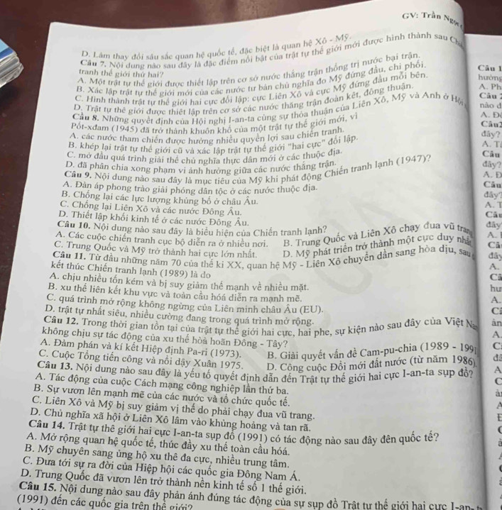GV: Trần Ng=
D. Lâm thay đổi sâu sắc quan hệ quốc tế, đặc biệt là quan hệ Xô - Mỹ.
Câu 7, Nội dung nào sau đây là đặc điểm nổi bật của trật tự thể giới mới được hình thành sau Chi
A. Một trật tự thể giới được thiết lập trên cơ sở nước thắng trận thống trị nước bại trận
tranh thế giới thứ hai?
B. Xác lập trật tự thể giới mới của các nước tư bản chủ nghĩa đo Mỹ đứng đầu, chỉ phối. Câu 1
C. Hình thành trật tự thể giới hai cực đối lập: cực Liên Xô và cực Mỹ đứng đầu mỗi bên. hưởng
Câu
D. Trật tự thê giới được thiết lập trên cơ sở các nước thăng trận đoàn kết, đông thuận. A. Ph
Cầu 8. Những quyết định của Hội nghị I-an-ta cùng sự thỏa thuận của Liên Xô, Mỹ và Anh ở Hội nào d
Pốt-xđam (1945) đã trở thành khuôn khổ của một trật tự thế giới mới, v
A. D
Câu2
A. các nước tham chiến được hưởng nhiều quyền lợi sau chiến tranh
đây?
B. khép lại trật tự thể giới cũ và xác lập trật tự thế giới "hai cực" đối lập A. T
C. mở đầu quá trình giải thể chủ nghĩa thực dân mới ở các thuộc địa
Câu
Câu 9. Nội dung nào sau đây là mục tiểu của Mỹ khi phát động Chiến tranh lạnh (1947)?
đây?
D. đã phân chia xong phạm vi ảnh hưởng giữa các nước thắng trận A. D
A. Đàn áp phong trào giải phóng dân tộc ở các nước thuộc địa.
Câu
đây?
B. Chống lại các lực lượng khủng bố ở châu Âu. A. T Cất
C. Chống lại Liên Xô và các nước Đông Âu. đãy
D. Thiết lập khối kinh tế ở các nước Đông Âu. A. 1
Câu 10. Nội dung nào sau đây là biểu hiện của Chiến tranh lạnh?
A. Các cuộc chiến tranh cục bộ diễn ra ở nhiều nơi. B. Trung Quốc và Liên Xô chạy đua vũ tra
C. Trung Quốc và Mỹ trở thành hai cực lớn nhất. D. Mỹ phát triển trở thành một cực duy nhà Câ
Cầu 11. Từ đầu những năm 70 của thế ki XX, quan hệ Mỹ - Liên Xô chuyển dần sang hòa dịu, sau đây
A.
kết thúc Chiến tranh lạnh (1989) là do
Câ
A. chịu nhiều tốn kém và bị suy giảm thể mạnh về nhiều mặt. A.
hu
B. xu thế liên kết khu vực và toàn cầu hóá diễn ra manh mẽ. C
C. quá trình mở rộng không ngừng của Liên minh châu Âu (EU).
D. trật tự nhất siêu, nhiều cường đang trong quá trình mở rộng. A.
Cầu 12. Trong thời gian tồn tại của trật tự thể giới hai cực, hai phe, sự kiện nào sau đây của Việt Na àn
không chịu sự tác động của xu thế hòa hoãn Đông - Tây?
A. Đàm phán và kí kết Hiệp định Pa-ri (1973). B. Giài quyết vấn đề Cam-pu-chia  (1989 - 199 C
C. Cuộc Tổng tiến công và nổi dậy Xuân 1975. D. Công cuộc Đôi mới đất nước (từ năm 1986) đã
Câu 13. Nội dung nào sau đây là yếu tố quyết định dẫn đến Trật tự thế giới hai cực I~an-ta sụp đồ? A
C
A. Tác động của cuộc Cách mạng công nghiệp lần thứ ba. A
à
B. Sự vươn lên mạnh mẽ của các nước và tổ chức quốc tế.
C. Liên Xô và Mỹ bị suy giảm vị thế do phải chạy đua vũ trang.
D. Chù nghĩa xã hội ở Liên Xô lâm vào khủng hoảng và tan rã.
(
Câu 14. Trật tự thê giới hai cực I-an-ta sụp đổ (1991) có tác động nào sau đây đên quốc tế?
A. Mở rộng quan hệ quốc tế, thúc đầy xu thế toàn cầu hóá.
B. Mỹ chuyên sang ủng hộ xu thê đa cực, nhiều trung tâm.
C. Đưa tới sự ra đời của Hiệp hội các quốc gia Đông Nam Á.
D. Trung Quốc đã vươn lên trở thành nền kinh tế số 1 thế giới.
Câu 15. Nội dung nào sau đây phản ánh đúng tác động của sự sụp đồ Trật tự thế giới hai cực I-an h
(1991) đến các quốc gia trên thể giới?