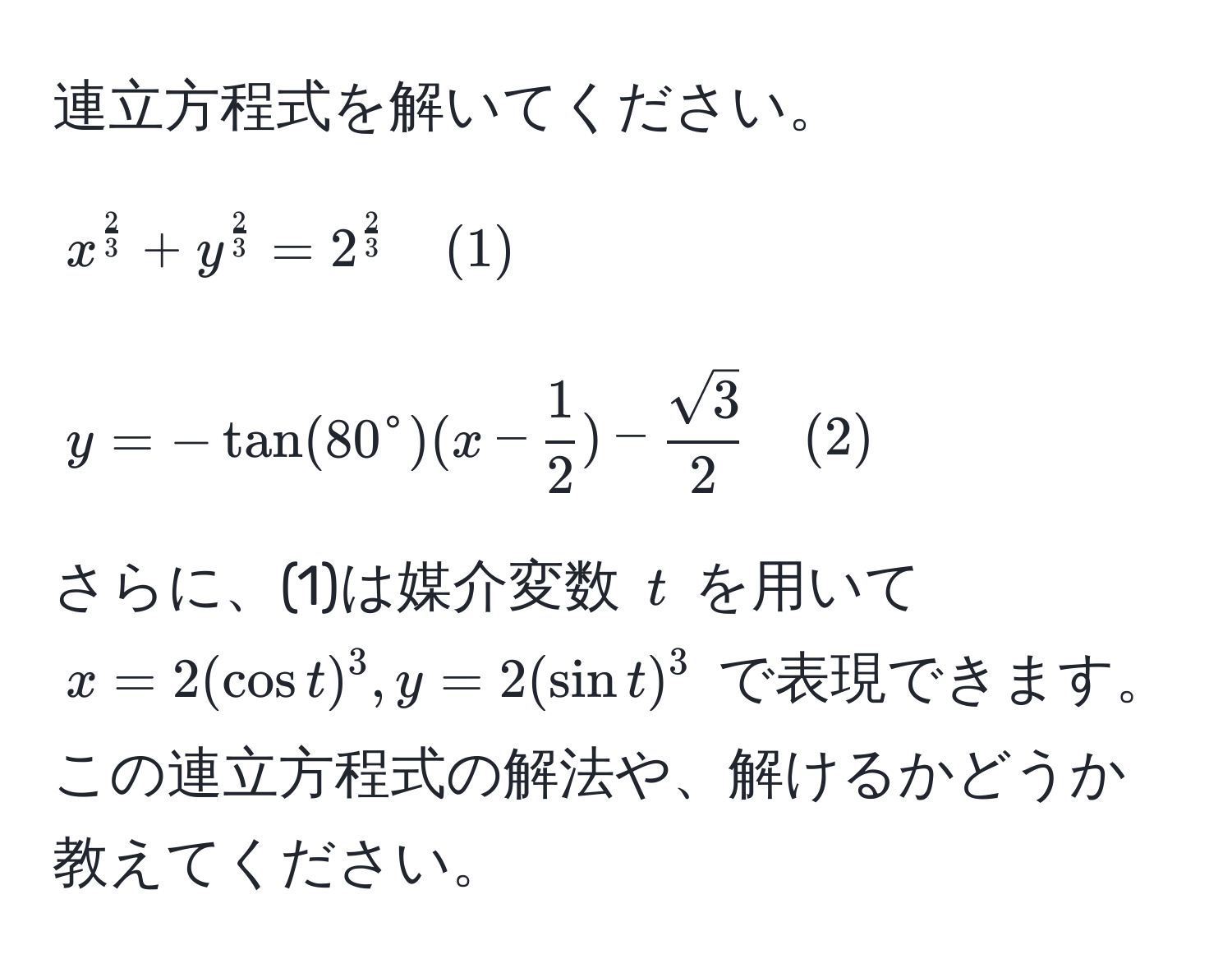 連立方程式を解いてください。  
[
x^(frac2)3 + y^(frac2)3 = 2^(frac2)3 quad (1)  
]
[
y = -tan(80°(x - frac1)2) -  sqrt(3)/2  quad (2)  
]

さらに、(1)は媒介変数 (t) を用いて (x = 2(cos t)^3, y = 2(sin t)^3) で表現できます。この連立方程式の解法や、解けるかどうか教えてください。